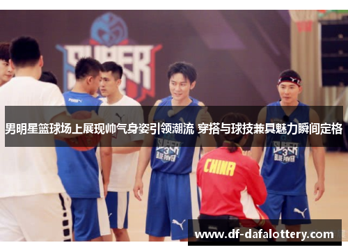 男明星篮球场上展现帅气身姿引领潮流 穿搭与球技兼具魅力瞬间定格