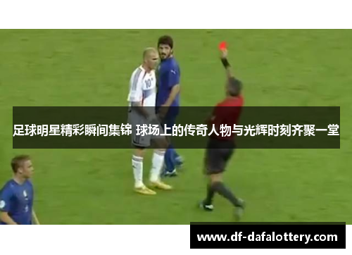 足球明星精彩瞬间集锦 球场上的传奇人物与光辉时刻齐聚一堂