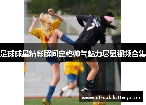 足球球星精彩瞬间定格帅气魅力尽显视频合集